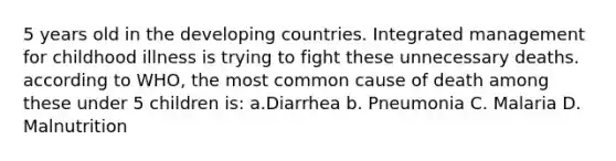 5 years old in the developing countries. Integrated management for childhood illness is trying to fight these unnecessary deaths. according to WHO, the most common cause of death among these under 5 children is: a.Diarrhea b. Pneumonia C. Malaria D. Malnutrition