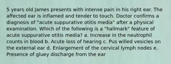 5 years old James presents with intense pain in his right ear. The affected ear is inflamed and tender to touch. Doctor confirms a diagnosis of "acute suppurative otitis media" after a physical examination. Which of the following is a "hallmark" feature of acute suppurative otitis media? a. Increase in the neutrophil counts in blood b. Acute loss of hearing c. Pus willed vesicles on the external ear d. Enlargement of the cervical lymph nodes e. Presence of gluey discharge from the ear