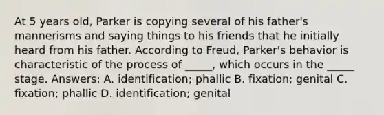 At 5 years old, Parker is copying several of his father's mannerisms and saying things to his friends that he initially heard from his father. According to Freud, Parker's behavior is characteristic of the process of _____, which occurs in the _____ stage. Answers: A. identification; phallic B. fixation; genital C. fixation; phallic D. identification; genital