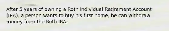 After 5 years of owning a Roth Individual Retirement Account (IRA), a person wants to buy his first home, he can withdraw money from the Roth IRA: