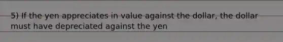 5) If the yen appreciates in value against the dollar, the dollar must have depreciated against the yen