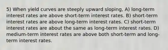 5) When yield curves are steeply upward sloping, A) long-term interest rates are above short-term interest rates. B) short-term interest rates are above long-term interest rates. C) short-term interest rates are about the same as long-term interest rates. D) medium-term interest rates are above both short-term and long-term interest rates.