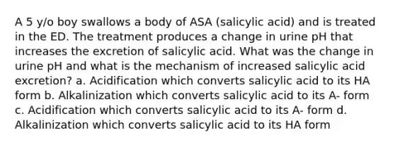 A 5 y/o boy swallows a body of ASA (salicylic acid) and is treated in the ED. The treatment produces a change in urine pH that increases the excretion of salicylic acid. What was the change in urine pH and what is the mechanism of increased salicylic acid excretion? a. Acidification which converts salicylic acid to its HA form b. Alkalinization which converts salicylic acid to its A- form c. Acidification which converts salicylic acid to its A- form d. Alkalinization which converts salicylic acid to its HA form