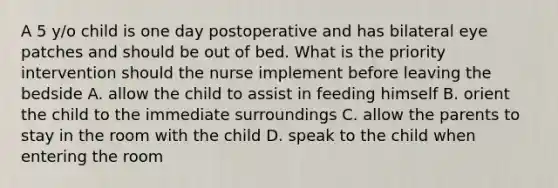 A 5 y/o child is one day postoperative and has bilateral eye patches and should be out of bed. What is the priority intervention should the nurse implement before leaving the bedside A. allow the child to assist in feeding himself B. orient the child to the immediate surroundings C. allow the parents to stay in the room with the child D. speak to the child when entering the room