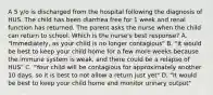 A 5 y/o is discharged from the hospital following the diagnosis of HUS. The child has been diarrhea free for 1 week and renal function has returned. The parent asks the nurse when the child can return to school. Which is the nurse's best response? A. "Immediately, as your child is no longer contagious" B. "It would be best to keep your child home for a few more weeks because the immune system is weak, and there could be a relapse of HUS" C. "Your child will be contagious for approximately another 10 days, so it is best to not allow a return just yet" D. "It would be best to keep your child home and monitor urinary output"