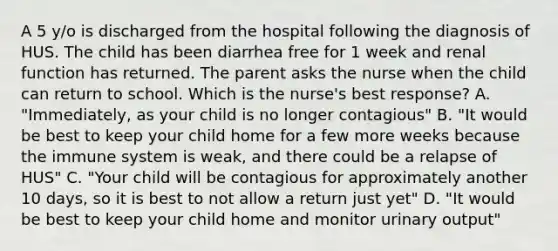 A 5 y/o is discharged from the hospital following the diagnosis of HUS. The child has been diarrhea free for 1 week and renal function has returned. The parent asks the nurse when the child can return to school. Which is the nurse's best response? A. "Immediately, as your child is no longer contagious" B. "It would be best to keep your child home for a few more weeks because the immune system is weak, and there could be a relapse of HUS" C. "Your child will be contagious for approximately another 10 days, so it is best to not allow a return just yet" D. "It would be best to keep your child home and monitor urinary output"