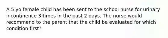 A 5 yo female child has been sent to the school nurse for urinary incontinence 3 times in the past 2 days. The nurse would recommend to the parent that the child be evaluated for which condition first?