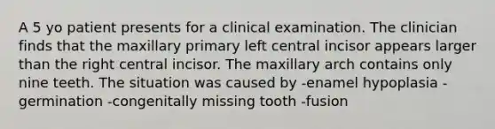 A 5 yo patient presents for a clinical examination. The clinician finds that the maxillary primary left central incisor appears larger than the right central incisor. The maxillary arch contains only nine teeth. The situation was caused by -enamel hypoplasia -germination -congenitally missing tooth -fusion