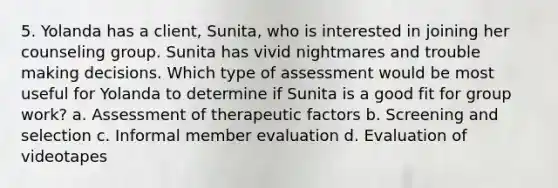 5. Yolanda has a client, Sunita, who is interested in joining her counseling group. Sunita has vivid nightmares and trouble making decisions. Which type of assessment would be most useful for Yolanda to determine if Sunita is a good fit for group work? a. Assessment of therapeutic factors b. Screening and selection c. Informal member evaluation d. Evaluation of videotapes