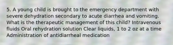 5. A young child is brought to the emergency department with severe dehydration secondary to acute diarrhea and vomiting. What is the therapeutic management of this child? Intravenous fluids Oral rehydration solution Clear liquids, 1 to 2 oz at a time Administration of antidiarrheal medication