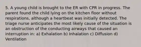 5. A young child is brought to the ER with CPR in progress. The parent found the child lying on the kitchen floor without respirations, although a heartbeat was initially detected. The triage nurse anticipates the most likely cause of the situation is an obstruction of the conducting airways that caused an interruption in: a) Exhalation b) Inhalation c) Diffusion d) Ventilation