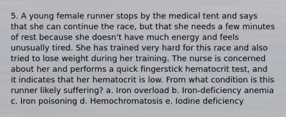 5. A young female runner stops by the medical tent and says that she can continue the race, but that she needs a few minutes of rest because she doesn't have much energy and feels unusually tired. She has trained very hard for this race and also tried to lose weight during her training. The nurse is concerned about her and performs a quick fingerstick hematocrit test, and it indicates that her hematocrit is low. From what condition is this runner likely suffering? a. Iron overload b. Iron-deficiency anemia c. Iron poisoning d. Hemochromatosis e. Iodine deficiency