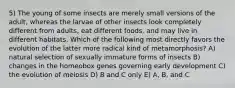 5) The young of some insects are merely small versions of the adult, whereas the larvae of other insects look completely different from adults, eat different foods, and may live in different habitats. Which of the following most directly favors the evolution of the latter more radical kind of metamorphosis? A) natural selection of sexually immature forms of insects B) changes in the homeobox genes governing early development C) the evolution of meiosis D) B and C only E) A, B, and C