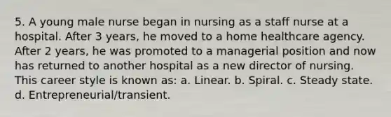 5. A young male nurse began in nursing as a staff nurse at a hospital. After 3 years, he moved to a home healthcare agency. After 2 years, he was promoted to a managerial position and now has returned to another hospital as a new director of nursing. This career style is known as: a. Linear. b. Spiral. c. Steady state. d. Entrepreneurial/transient.