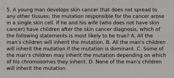 5. A young man develops skin cancer that does not spread to any other tissues; the mutation responsible for the cancer arose in a single skin cell. If he and his wife (who does not have skin cancer) have children after the skin cancer diagnosis, which of the following statements is most likely to be true? A. All the man's children will inherit the mutation. B. All the man's children will inherit the mutation if the mutation is dominant. C. Some of the man's children may inherit the mutation depending on which of his chromosomes they inherit. D. None of the man's children will inherit the mutation.