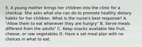 5. A young mother brings her children into the clinic for a checkup. She asks what she can do to promote healthy dietary habits for her children. What is the nurse's best response? A. "Allow them to eat whenever they are hungry" B. Serve meals different from the adults" C. Keep snacks available like fruit, cheese, or raw vegetables D. Have a set meal plan with no choices in what to eat.