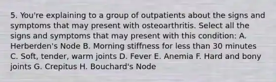 5. You're explaining to a group of outpatients about the signs and symptoms that may present with osteoarthritis. Select all the signs and symptoms that may present with this condition: A. Herberden's Node B. Morning stiffness for less than 30 minutes C. Soft, tender, warm joints D. Fever E. Anemia F. Hard and bony joints G. Crepitus H. Bouchard's Node