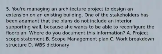 5. You're managing an architecture project to design an extension on an existing building. One of the stakeholders has been adamant that the plans do not include an interior supporting wall, because she wants to be able to reconfigure the floorplan. Where do you document this information? A. Project scope statement B. Scope Management plan C. Work breakdown structure D. WBS dictionary