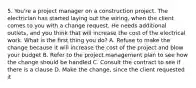 5. You're a project manager on a construction project. The electrician has started laying out the wiring, when the client comes to you with a change request. He needs additional outlets, and you think that will increase the cost of the electrical work. What is the first thing you do? A. Refuse to make the change because it will increase the cost of the project and blow your budget B. Refer to the project management plan to see how the change should be handled C. Consult the contract to see if there is a clause D. Make the change, since the client requested it