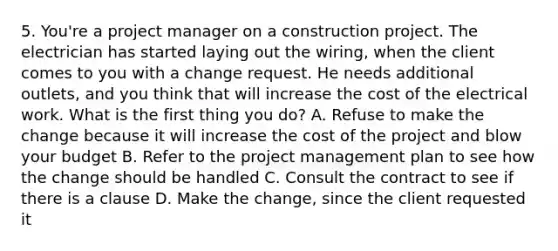 5. You're a project manager on a construction project. The electrician has started laying out the wiring, when the client comes to you with a change request. He needs additional outlets, and you think that will increase the cost of the electrical work. What is the first thing you do? A. Refuse to make the change because it will increase the cost of the project and blow your budget B. Refer to the project management plan to see how the change should be handled C. Consult the contract to see if there is a clause D. Make the change, since the client requested it