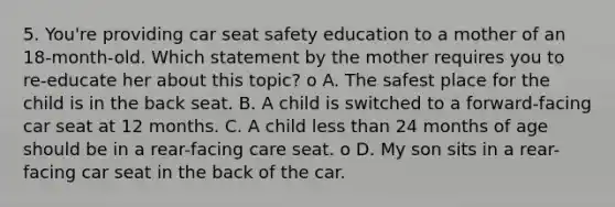 5. You're providing car seat safety education to a mother of an 18-month-old. Which statement by the mother requires you to re-educate her about this topic? o A. The safest place for the child is in the back seat. B. A child is switched to a forward-facing car seat at 12 months. C. A child less than 24 months of age should be in a rear-facing care seat. o D. My son sits in a rear-facing car seat in the back of the car.