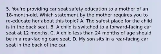 5. You're providing car seat safety education to a mother of an 18-month-old. Which statement by the mother requires you to re-educate her about this topic? A. The safest place for the child is in the back seat. B. A child is switched to a forward-facing car seat at 12 months. C. A child less than 24 months of age should be in a rear-facing care seat. D. My son sits in a rear-facing car seat in the back of the car.