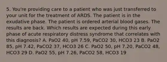 5. You're providing care to a patient who was just transferred to your unit for the treatment of ARDS. The patient is in the exudative phase. The patient is ordered arterial blood gases. The results are back. Which results are expected during this early phase of acute respiratory distress syndrome that correlates with this diagnosis? A. PaO2 40, pH 7.59, PaCO2 30, HCO3 23 B. PaO2 85, pH 7.42, PaCO2 37, HCO3 26 C. PaO2 50, pH 7.20, PaCO2 48, HCO3 29 D. PaO2 55, pH 7.26, PaCO2 58, HCO3 19