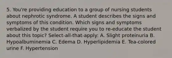 5. You're providing education to a group of nursing students about nephrotic syndrome. A student describes the signs and symptoms of this condition. Which signs and symptoms verbalized by the student require you to re-educate the student about this topic? Select-all-that-apply: A. Slight proteinuria B. Hypoalbuminemia C. Edema D. Hyperlipidemia E. Tea-colored urine F. Hypertension