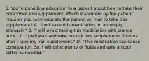 5. You're providing education to a patient about how to take their prescribed iron supplement. Which statement by the patient requires you to re-educate the patient on how to take this supplement? A. "I will take this medication on an empty stomach." B. "I will avoid taking this medication with orange juice." C. "I will wait and take my calcium supplements 2 hours after I take my iron supplement." D. "This medication can cause constipation. So, I will drink plenty of fluids and take a stool softer as needed."