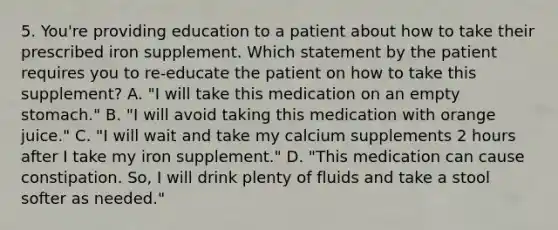 5. You're providing education to a patient about how to take their prescribed iron supplement. Which statement by the patient requires you to re-educate the patient on how to take this supplement? A. "I will take this medication on an empty stomach." B. "I will avoid taking this medication with orange juice." C. "I will wait and take my calcium supplements 2 hours after I take my iron supplement." D. "This medication can cause constipation. So, I will drink plenty of fluids and take a stool softer as needed."