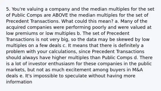 5. You're valuing a company and the median multiples for the set of Public Comps are ABOVE the median multiples for the set of Precedent Transactions. What could this mean? a. Many of the acquired companies were performing poorly and were valued at low premiums or low multiples b. The set of Precedent Transactions is not very big, so the data may be skewed by low multiples on a few deals c. It means that there is definitely a problem with your calculations, since Precedent Transactions should always have higher multiples than Public Comps d. There is a lot of investor enthusiasm for these companies in the public markets, but not as much excitement among buyers in M&A deals e. It's impossible to speculate without having more information