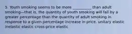 5. Youth smoking seems to be more __________ than adult smoking—that is, the quantity of youth smoking will fall by a greater percentage than the quantity of adult smoking in response to a given percentage increase in price. unitary elastic inelastic elastic cross-price elastic