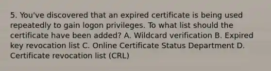 5. You've discovered that an expired certificate is being used repeatedly to gain logon privileges. To what list should the certificate have been added? A. Wildcard verification B. Expired key revocation list C. Online Certificate Status Department D. Certificate revocation list (CRL)