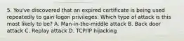 5. You've discovered that an expired certificate is being used repeatedly to gain logon privileges. Which type of attack is this most likely to be? A. Man-in-the-middle attack B. Back door attack C. Replay attack D. TCP/IP hijacking