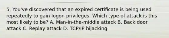 5. You've discovered that an expired certificate is being used repeatedly to gain logon privileges. Which type of attack is this most likely to be? A. Man-in-the-middle attack B. Back door attack C. Replay attack D. TCP/IP hijacking