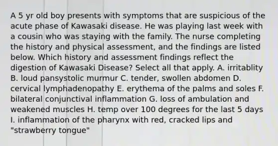 A 5 yr old boy presents with symptoms that are suspicious of the acute phase of Kawasaki disease. He was playing last week with a cousin who was staying with the family. The nurse completing the history and physical assessment, and the findings are listed below. Which history and assessment findings reflect the digestion of Kawasaki Disease? Select all that apply. A. irritablity B. loud pansystolic murmur C. tender, swollen abdomen D. cervical lymphadenopathy E. erythema of the palms and soles F. bilateral conjunctival inflammation G. loss of ambulation and weakened muscles H. temp over 100 degrees for the last 5 days I. inflammation of the pharynx with red, cracked lips and "strawberry tongue"