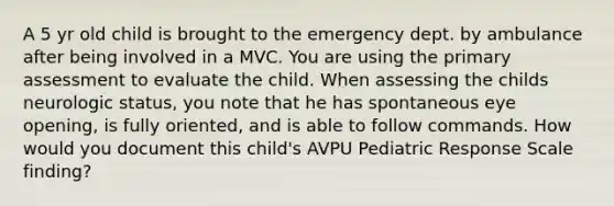 A 5 yr old child is brought to the emergency dept. by ambulance after being involved in a MVC. You are using the primary assessment to evaluate the child. When assessing the childs neurologic status, you note that he has spontaneous eye opening, is fully oriented, and is able to follow commands. How would you document this child's AVPU Pediatric Response Scale finding?