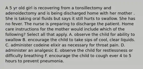 A 5 yr old girl is recovering from a tonsillectomy and adenoidectomy and is being discharged home with her mother . She is taking oral fluids but says it still hurts to swallow. She has no fever. The nurse is preparing to discharge the patient. Home care instructions for the mother would include which of the following? Select all that apply. A. observe the child for ability to swallow B. encourage the child to take sips of cool, clear liquids. C. administer codeine elixir as necessary for throat pain. D. administer an analgesic E. observe the child for restlessness or difficulty breathing F. encourage the child to cough ever 4 to 5 hours to prevent pneumonia.