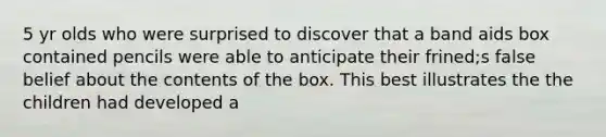 5 yr olds who were surprised to discover that a band aids box contained pencils were able to anticipate their frined;s false belief about the contents of the box. This best illustrates the the children had developed a