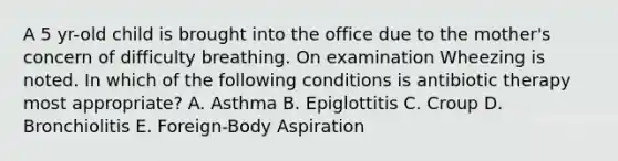 A 5 yr-old child is brought into the office due to the mother's concern of difficulty breathing. On examination Wheezing is noted. In which of the following conditions is antibiotic therapy most appropriate? A. Asthma B. Epiglottitis C. Croup D. Bronchiolitis E. Foreign-Body Aspiration