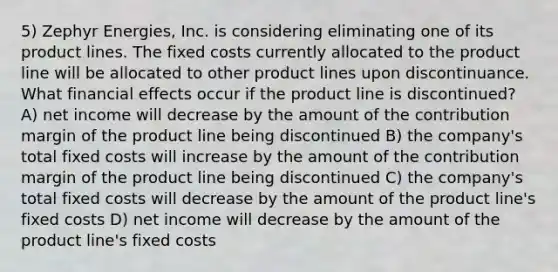 5) Zephyr Energies, Inc. is considering eliminating one of its product lines. The fixed costs currently allocated to the product line will be allocated to other product lines upon discontinuance. What financial effects occur if the product line is discontinued? A) net income will decrease by the amount of the contribution margin of the product line being discontinued B) the company's total fixed costs will increase by the amount of the contribution margin of the product line being discontinued C) the company's total fixed costs will decrease by the amount of the product line's fixed costs D) net income will decrease by the amount of the product line's fixed costs