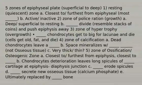 5 zones of epiphyseal plate (superficial to deep) 1) resting (quiescent) zone a. Closest to/ furthest from epiphyseal (most ______) b. Active/ inactive 2) zone of police ration (growth) a. Deep/ superficial to resting b. ______ divide (resemble stacks of coins) and push epiphysis away 3) zone of hyper trophy (overgrowth) • _____ chondrocytes get to big for lacunae and die (cells get old, fat, and die) 4) zone of calcification a. Dead chondrocytes leave a _____ b. Space mineralizes w/ _____ ______ (not Osseous tissue) c. Very thick/ thin? 5) zone of Ossification/ Osteogenic Zone a. Closest to/ furthest from epiphysis, closest to _____ b. Chondrocytes deterioration leaves long spicules of _____ cartilage at epiphysis- diaphysis junction c. _____ erode spicules d. _____ secrete new osseous tissue (calcium phosphate) e. Ultimately replaced by _____ bone