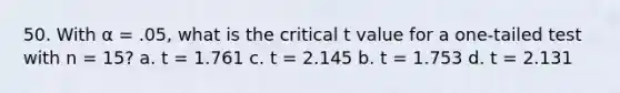 50. With α = .05, what is the critical t value for a one-tailed test with n = 15? a. t = 1.761 c. t = 2.145 b. t = 1.753 d. t = 2.131