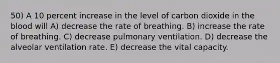 50) A 10 percent increase in the level of carbon dioxide in the blood will A) decrease the rate of breathing. B) increase the rate of breathing. C) decrease pulmonary ventilation. D) decrease the alveolar ventilation rate. E) decrease the vital capacity.