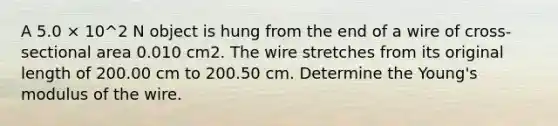 A 5.0 × 10^2 N object is hung from the end of a wire of cross-sectional area 0.010 cm2. The wire stretches from its original length of 200.00 cm to 200.50 cm. Determine the Young's modulus of the wire.