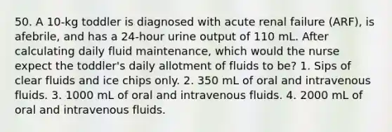 50. A 10-kg toddler is diagnosed with acute renal failure (ARF), is afebrile, and has a 24-hour urine output of 110 mL. After calculating daily fluid maintenance, which would the nurse expect the toddler's daily allotment of fluids to be? 1. Sips of clear fluids and ice chips only. 2. 350 mL of oral and intravenous fluids. 3. 1000 mL of oral and intravenous fluids. 4. 2000 mL of oral and intravenous fluids.