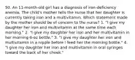 50. An 11-month-old girl has a diagnosis of iron-deficiency anemia. The child's mother tells the nurse that her daughter is currently taking iron and a multivitamin. Which statement made by the mother should be of concern to the nurse? 1. "I give my daughter her iron and multivitamin at the same time each morning." 2. "I give my daughter her iron and her multivitamin in her morning 6-oz bottle." 3. "I give my daughter her iron and multivitamin in a nipple before I feed her the morning bottle." 4. "I give my daughter her iron and multivitamin in oral syringes toward the back of her cheek."