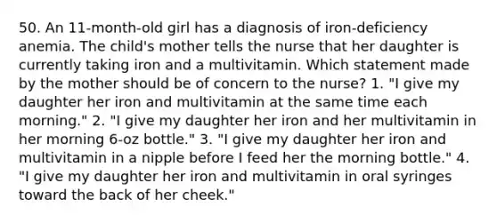 50. An 11-month-old girl has a diagnosis of iron-deficiency anemia. The child's mother tells the nurse that her daughter is currently taking iron and a multivitamin. Which statement made by the mother should be of concern to the nurse? 1. "I give my daughter her iron and multivitamin at the same time each morning." 2. "I give my daughter her iron and her multivitamin in her morning 6-oz bottle." 3. "I give my daughter her iron and multivitamin in a nipple before I feed her the morning bottle." 4. "I give my daughter her iron and multivitamin in oral syringes toward the back of her cheek."