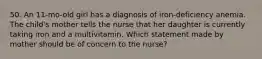 50. An 11-mo-old girl has a diagnosis of iron-deficiency anemia. The child's mother tells the nurse that her daughter is currently taking iron and a multivitamin. Which statement made by mother should be of concern to the nurse?