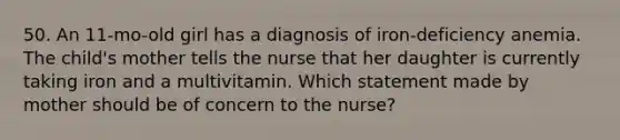 50. An 11-mo-old girl has a diagnosis of iron-deficiency anemia. The child's mother tells the nurse that her daughter is currently taking iron and a multivitamin. Which statement made by mother should be of concern to the nurse?